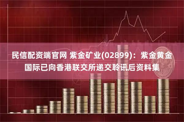 民信配资端官网 紫金矿业(02899)：紫金黄金国际已向香港联交所递交聆讯后资料集