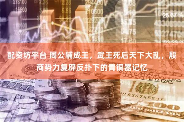 配资坊平台 周公辅成王，武王死后天下大乱，殷商势力复辟反扑下的青铜器记忆