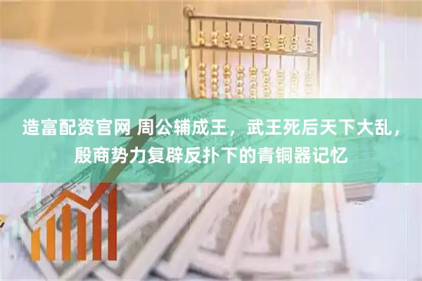 造富配资官网 周公辅成王，武王死后天下大乱，殷商势力复辟反扑下的青铜器记忆