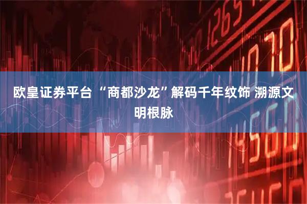 欧皇证券平台 “商都沙龙”解码千年纹饰 溯源文明根脉
