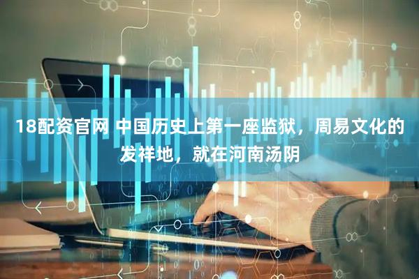 18配资官网 中国历史上第一座监狱，周易文化的发祥地，就在河南汤阴