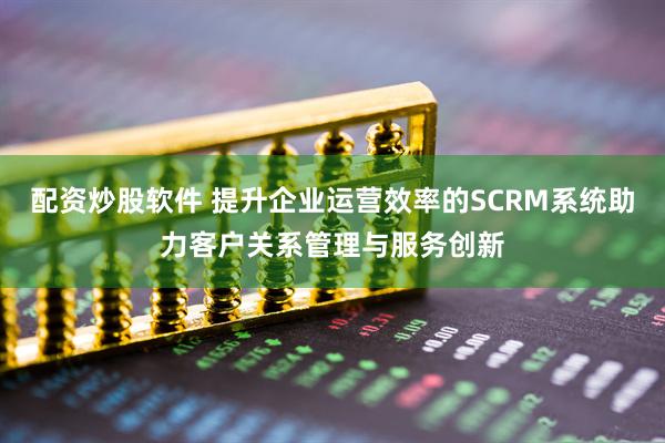 配资炒股软件 提升企业运营效率的SCRM系统助力客户关系管理与服务创新
