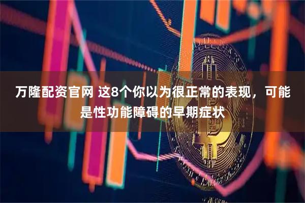 万隆配资官网 这8个你以为很正常的表现，可能是性功能障碍的早期症状