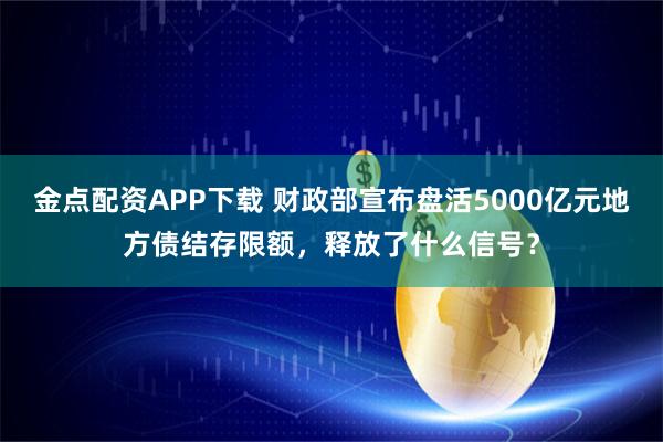 金点配资APP下载 财政部宣布盘活5000亿元地方债结存限额，释放了什么信号？