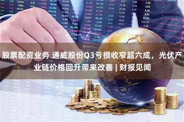股票配资业务 通威股份Q3亏损收窄超六成，光伏产业链价格回升带来改善 | 财报见闻