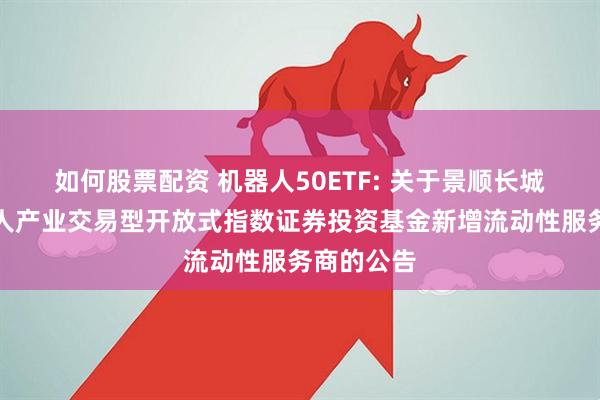 如何股票配资 机器人50ETF: 关于景顺长城国证机器人产业交易型开放式指数证券投资基金新增流动性服务商的公告