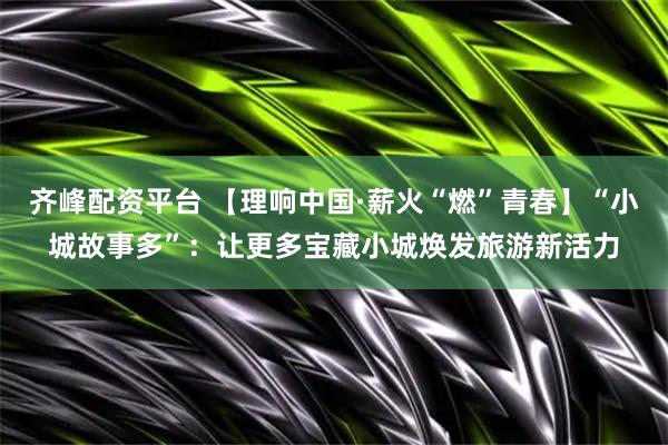 齐峰配资平台 【理响中国·薪火“燃”青春】“小城故事多”：让更多宝藏小城焕发旅游新活力
