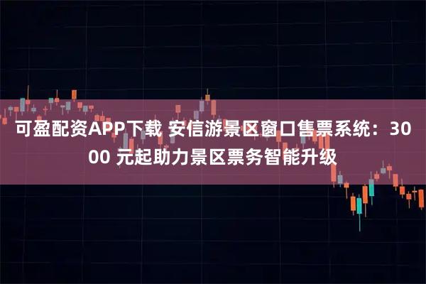 可盈配资APP下载 安信游景区窗口售票系统：3000 元起助力景区票务智能升级