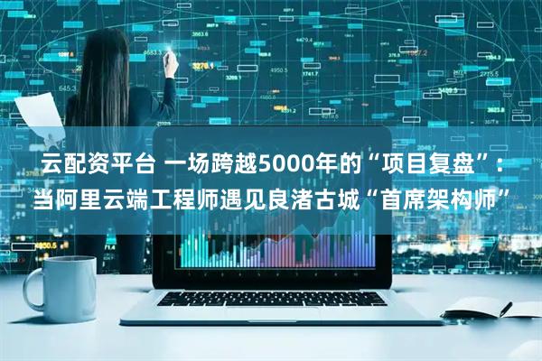 云配资平台 一场跨越5000年的“项目复盘”：当阿里云端工程师遇见良渚古城“首席架构师”
