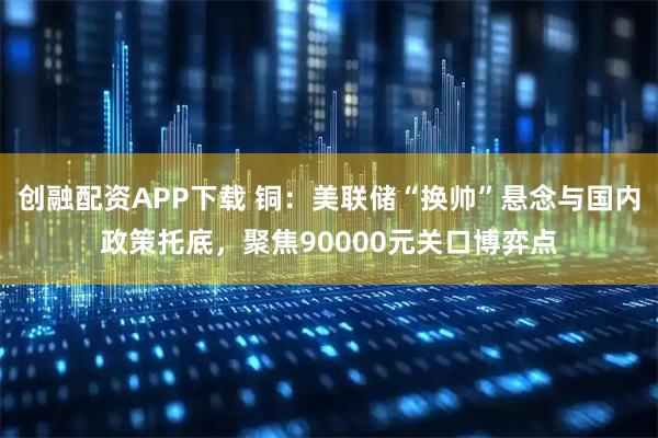 创融配资APP下载 铜：美联储“换帅”悬念与国内政策托底，聚焦90000元关口博弈点