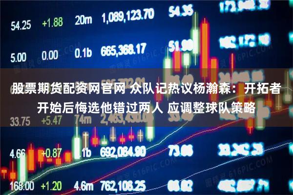 股票期货配资网官网 众队记热议杨瀚森：开拓者开始后悔选他错过两人 应调整球队策略
