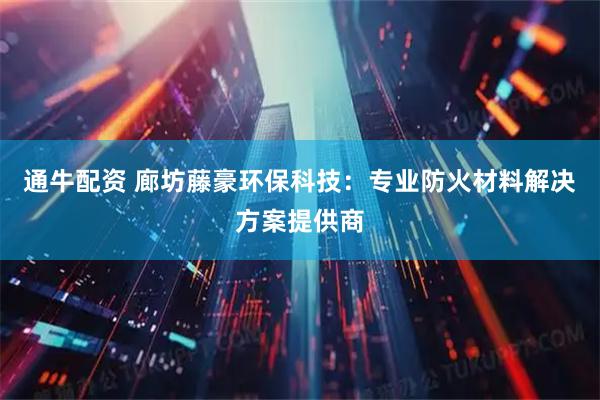 通牛配资 廊坊藤豪环保科技：专业防火材料解决方案提供商