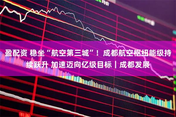 盈配资 稳坐“航空第三城”！成都航空枢纽能级持续跃升 加速迈向亿级目标｜成都发展