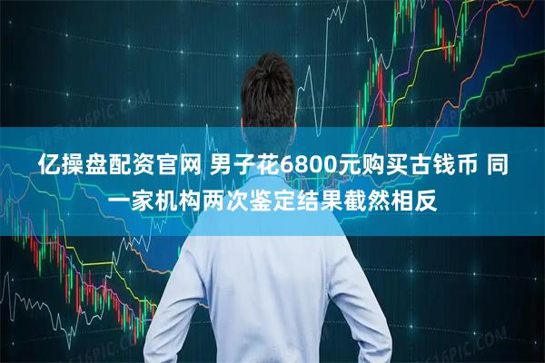 亿操盘配资官网 男子花6800元购买古钱币 同一家机构两次鉴定结果截然相反