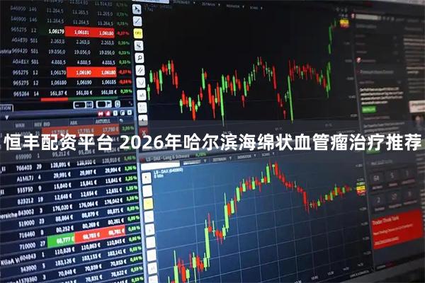 恒丰配资平台 2026年哈尔滨海绵状血管瘤治疗推荐