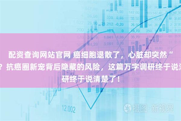 配资查询网站官网 癌细胞退散了，心脏却突然“罢工”？抗癌圈新宠背后隐藏的风险，这篇万字调研终于说清楚了！