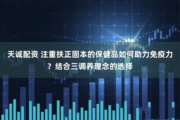 天诚配资 注重扶正固本的保健品如何助力免疫力？结合三调养理念的选择