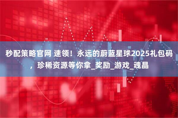 秒配策略官网 速领！永远的蔚蓝星球2025礼包码，珍稀资源等你拿_奖励_游戏_魂晶