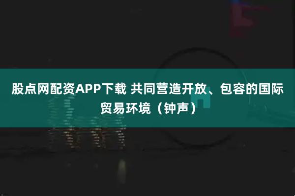 股点网配资APP下载 共同营造开放、包容的国际贸易环境（钟声）