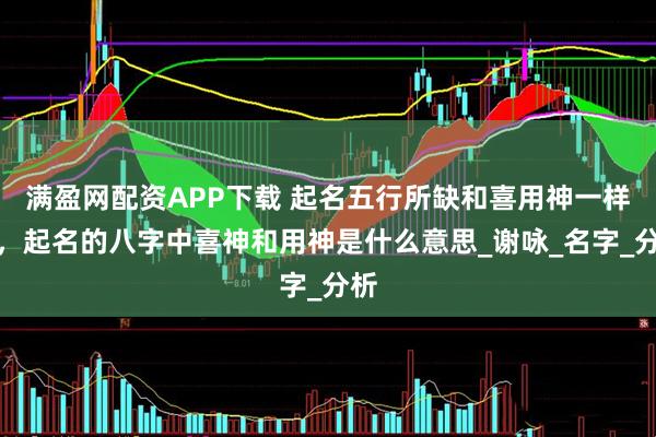 满盈网配资APP下载 起名五行所缺和喜用神一样吗，起名的八字中喜神和用神是什么意思_谢咏_名字_分析
