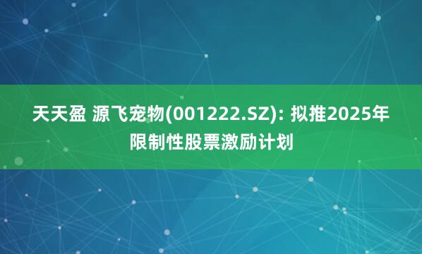 天天盈 源飞宠物(001222.SZ): 拟推2025年限制性股票激励计划