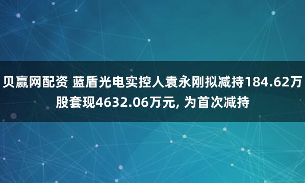 贝赢网配资 蓝盾光电实控人袁永刚拟减持184.62万股套现4632.06万元, 为首次减持