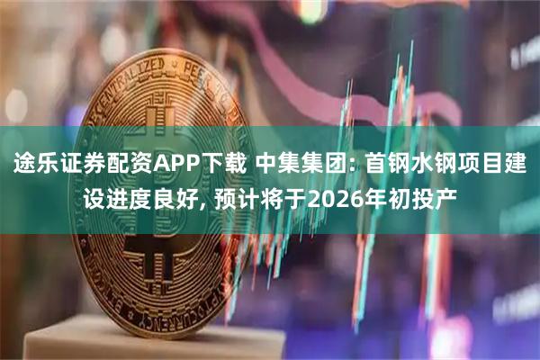 途乐证券配资APP下载 中集集团: 首钢水钢项目建设进度良好, 预计将于2026年初投产
