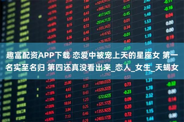 趣富配资APP下载 恋爱中被宠上天的星座女 第一名实至名归 第四还真没看出来_恋人_女生_天蝎女