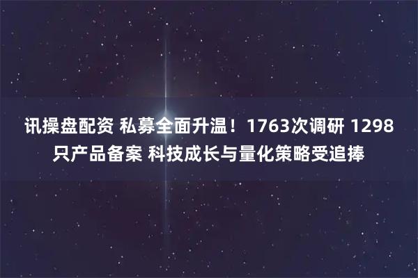 讯操盘配资 私募全面升温！1763次调研 1298只产品备案 科技成长与量化策略受追捧