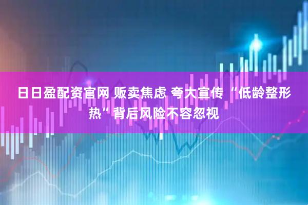 日日盈配资官网 贩卖焦虑 夸大宣传 “低龄整形热”背后风险不容忽视