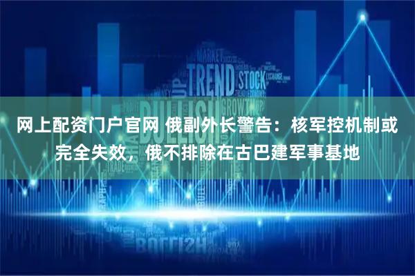 网上配资门户官网 俄副外长警告：核军控机制或完全失效，俄不排除在古巴建军事基地