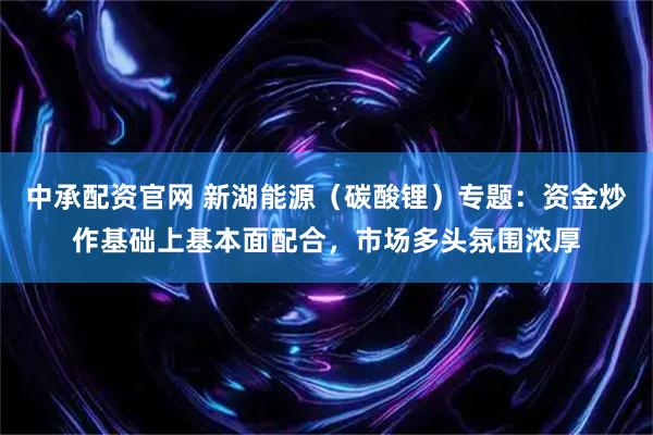 中承配资官网 新湖能源（碳酸锂）专题：资金炒作基础上基本面配合，市场多头氛围浓厚