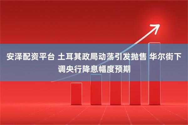 安泽配资平台 土耳其政局动荡引发抛售 华尔街下调央行降息幅度预期