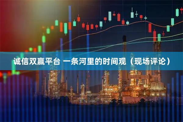 诚信双赢平台 一条河里的时间观（现场评论）